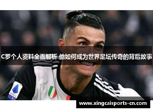 C罗个人资料全面解析 他如何成为世界足坛传奇的背后故事